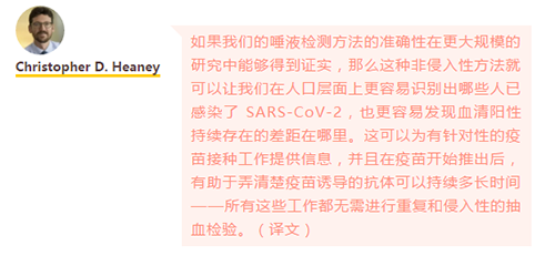如果我们的唾液检测方法的准确性在更大规模的研究中能够得到证实，那么这种非侵入性方法就可以让我们在人口层面上更容易识别出哪些人已感染了 SARS-CoV-2，也更容易发现血清阳性持续存在的差距在哪里。